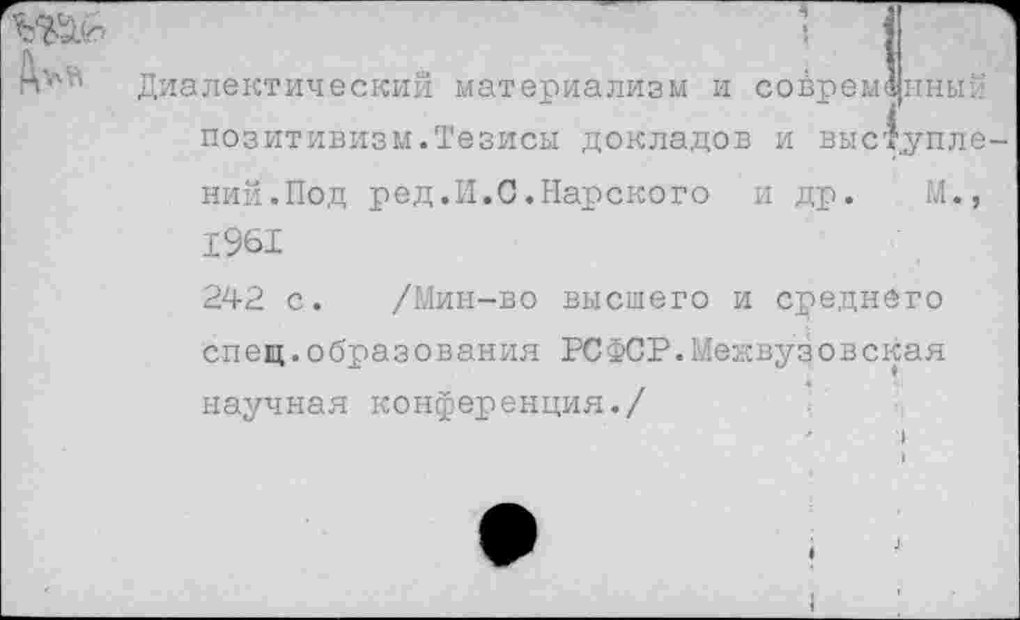 ﻿Диалектическим материализм и современный позитивизм.Тезисы докладов и выступле ний.Под ред.И.С.Нарского и др. М., 1961
242 с. /Мин-во высшего и среднего спец.образования РСФСР.Межвузовская научная конференция./